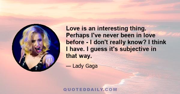 Love is an interesting thing. Perhaps I've never been in love before - I don't really know? I think I have. I guess it's subjective in that way.