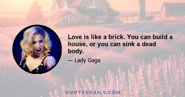 Love is like a brick. You can build a house, or you can sink a dead body.