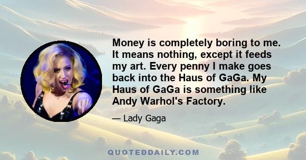 Money is completely boring to me. It means nothing, except it feeds my art. Every penny I make goes back into the Haus of GaGa. My Haus of GaGa is something like Andy Warhol's Factory.