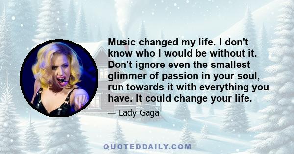 Music changed my life. I don't know who I would be without it. Don't ignore even the smallest glimmer of passion in your soul, run towards it with everything you have. It could change your life.