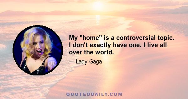 My home is a controversial topic. I don't exactly have one. I live all over the world.