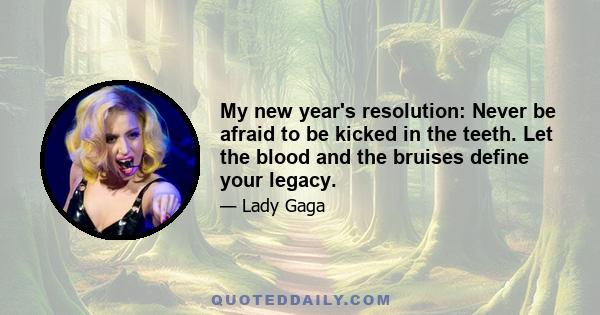 My new year's resolution: Never be afraid to be kicked in the teeth. Let the blood and the bruises define your legacy.