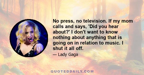 No press, no television. If my mom calls and says, 'Did you hear about?' I don't want to know nothing about anything that is going on in relation to music. I shut it all off.