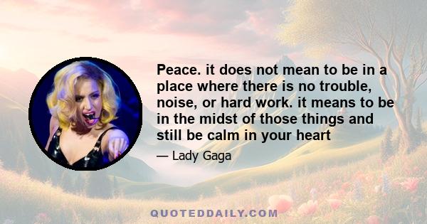 Peace. it does not mean to be in a place where there is no trouble, noise, or hard work. it means to be in the midst of those things and still be calm in your heart