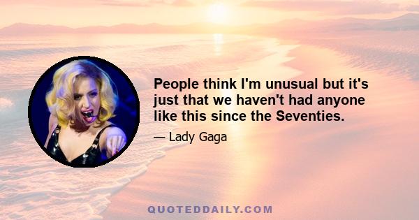 People think I'm unusual but it's just that we haven't had anyone like this since the Seventies.