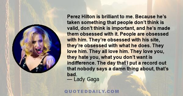 Perez Hilton is brilliant to me. Because he’s taken something that people don’t think is valid, don’t think is important, and he’s made them obsessed with it. People are obsessed with him. They’re obsessed with his