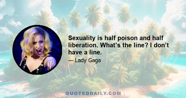 Sexuality is half poison and half liberation. What’s the line? I don’t have a line.