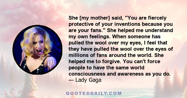 She [my mother] said, You are fiercely protective of your inventions because you are your fans. She helped me understand my own feelings. When someone has pulled the wool over my eyes, I feel that they have pulled the