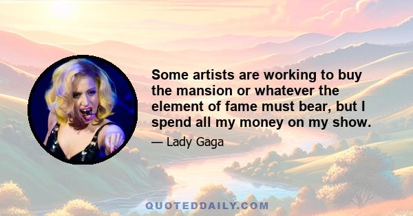 Some artists are working to buy the mansion or whatever the element of fame must bear, but I spend all my money on my show.