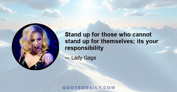 Stand up for those who cannot stand up for themselves; its your responsibility