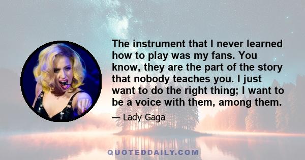 The instrument that I never learned how to play was my fans. You know, they are the part of the story that nobody teaches you. I just want to do the right thing; I want to be a voice with them, among them.