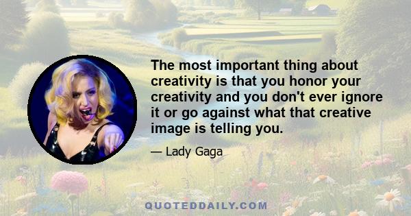 The most important thing about creativity is that you honor your creativity and you don't ever ignore it or go against what that creative image is telling you.