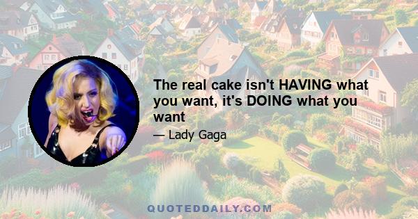 The real cake isn't HAVING what you want, it's DOING what you want