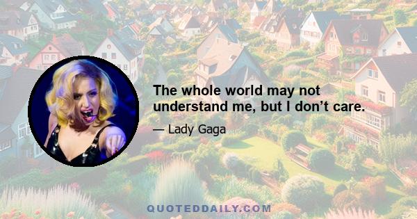 The whole world may not understand me, but I don’t care.