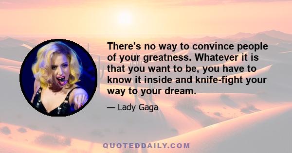 There's no way to convince people of your greatness. Whatever it is that you want to be, you have to know it inside and knife-fight your way to your dream.