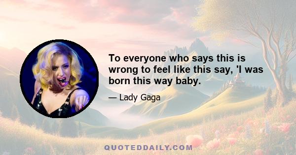 To everyone who says this is wrong to feel like this say, 'I was born this way baby.