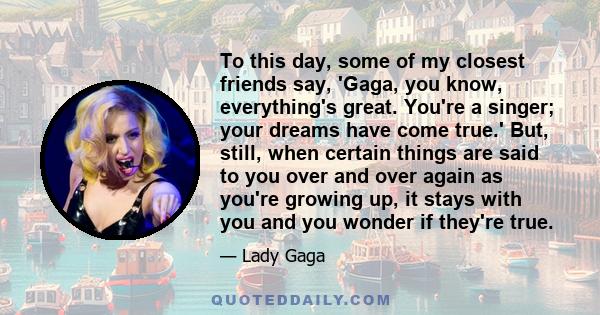 To this day, some of my closest friends say, 'Gaga, you know, everything's great. You're a singer; your dreams have come true.' But, still, when certain things are said to you over and over again as you're growing up,