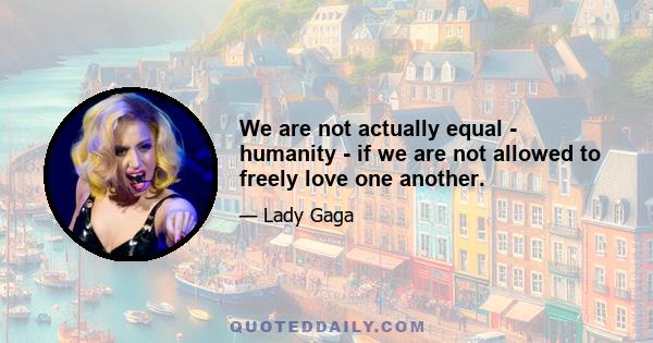 We are not actually equal - humanity - if we are not allowed to freely love one another.