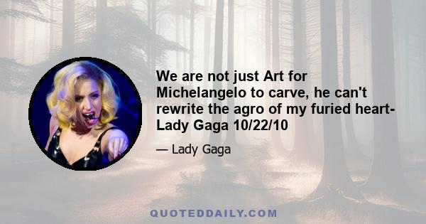 We are not just Art for Michelangelo to carve, he can't rewrite the agro of my furied heart- Lady Gaga 10/22/10