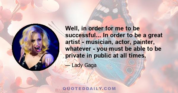 Well, in order for me to be successful... In order to be a great artist - musician, actor, painter, whatever - you must be able to be private in public at all times.