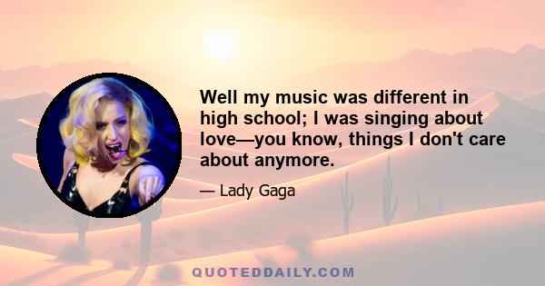 Well my music was different in high school; I was singing about love—you know, things I don't care about anymore.