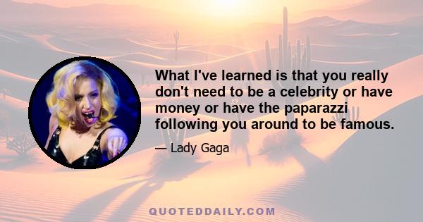 What I've learned is that you really don't need to be a celebrity or have money or have the paparazzi following you around to be famous.