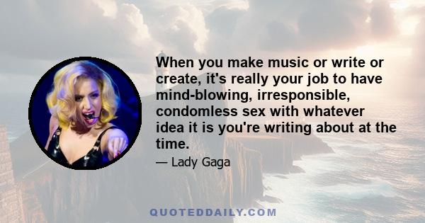 When you make music or write or create, it's really your job to have mind-blowing, irresponsible, condomless sex with whatever idea it is you're writing about at the time.