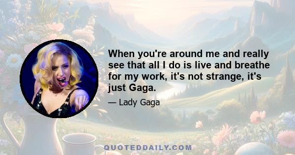 When you're around me and really see that all I do is live and breathe for my work, it's not strange, it's just Gaga.