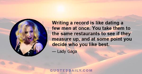 Writing a record is like dating a few men at once. You take them to the same restaurants to see if they measure up, and at some point you decide who you like best.