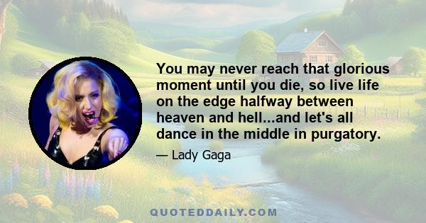 You may never reach that glorious moment until you die, so live life on the edge halfway between heaven and hell...and let's all dance in the middle in purgatory.