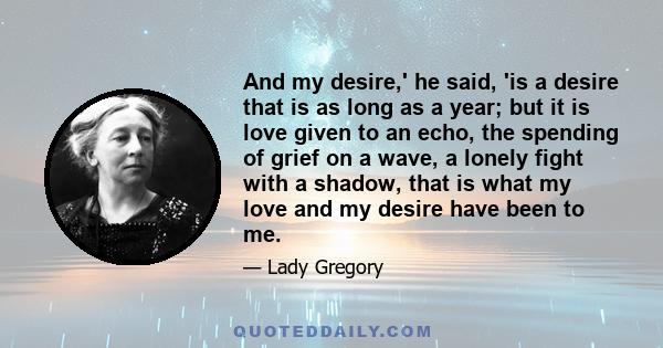 And my desire,' he said, 'is a desire that is as long as a year; but it is love given to an echo, the spending of grief on a wave, a lonely fight with a shadow, that is what my love and my desire have been to me.