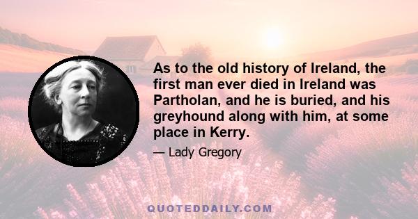 As to the old history of Ireland, the first man ever died in Ireland was Partholan, and he is buried, and his greyhound along with him, at some place in Kerry.