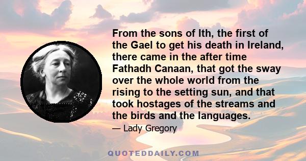 From the sons of Ith, the first of the Gael to get his death in Ireland, there came in the after time Fathadh Canaan, that got the sway over the whole world from the rising to the setting sun, and that took hostages of