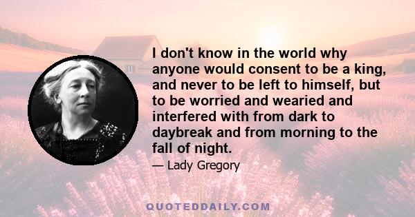 I don't know in the world why anyone would consent to be a king, and never to be left to himself, but to be worried and wearied and interfered with from dark to daybreak and from morning to the fall of night.