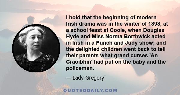 I hold that the beginning of modern Irish drama was in the winter of 1898, at a school feast at Coole, when Douglas Hyde and Miss Norma Borthwick acted in Irish in a Punch and Judy show; and the delighted children went