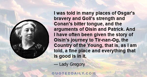 I was told in many places of Osgar's bravery and Goll's strength and Conan's bitter tongue, and the arguments of Oisin and Patrick. And I have often been given the story of Oisin's journey to Tir-nan-Og, the Country of