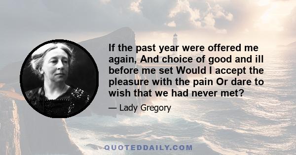 If the past year were offered me again, And choice of good and ill before me set Would I accept the pleasure with the pain Or dare to wish that we had never met?