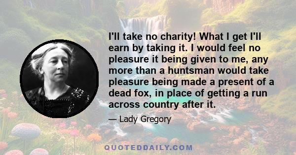 I'll take no charity! What I get I'll earn by taking it. I would feel no pleasure it being given to me, any more than a huntsman would take pleasure being made a present of a dead fox, in place of getting a run across