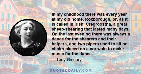 In my childhood there was every year at my old home, Roxborough, or, as it is called in Irish, Cregroostha, a great sheep-shearing that lasted many days. On the last evening there was always a dance for the shearers and 