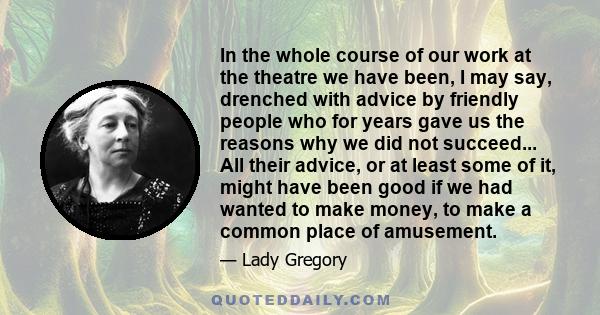 In the whole course of our work at the theatre we have been, I may say, drenched with advice by friendly people who for years gave us the reasons why we did not succeed... All their advice, or at least some of it, might 