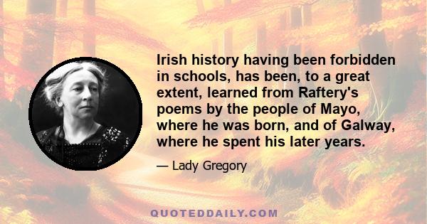 Irish history having been forbidden in schools, has been, to a great extent, learned from Raftery's poems by the people of Mayo, where he was born, and of Galway, where he spent his later years.