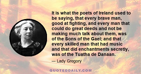 It is what the poets of Ireland used to be saying, that every brave man, good at fighting, and every man that could do great deeds and not be making much talk about them, was of the Sons of the Gael; and that every