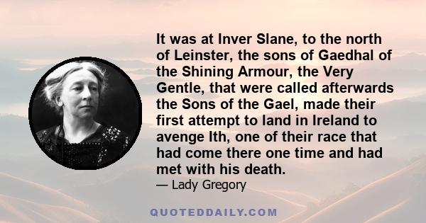 It was at Inver Slane, to the north of Leinster, the sons of Gaedhal of the Shining Armour, the Very Gentle, that were called afterwards the Sons of the Gael, made their first attempt to land in Ireland to avenge Ith,