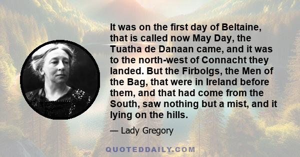 It was on the first day of Beltaine, that is called now May Day, the Tuatha de Danaan came, and it was to the north-west of Connacht they landed. But the Firbolgs, the Men of the Bag, that were in Ireland before them,