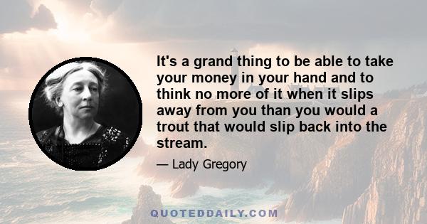 It's a grand thing to be able to take your money in your hand and to think no more of it when it slips away from you than you would a trout that would slip back into the stream.