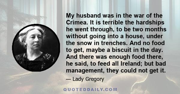 My husband was in the war of the Crimea. It is terrible the hardships he went through‚ to be two months without going into a house‚ under the snow in trenches. And no food to get‚ maybe a biscuit in the day. And there