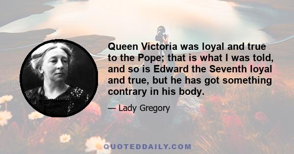 Queen Victoria was loyal and true to the Pope; that is what I was told, and so is Edward the Seventh loyal and true, but he has got something contrary in his body.