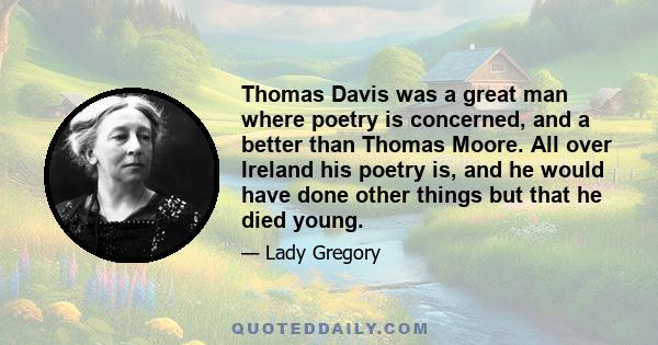 Thomas Davis was a great man where poetry is concerned, and a better than Thomas Moore. All over Ireland his poetry is, and he would have done other things but that he died young.