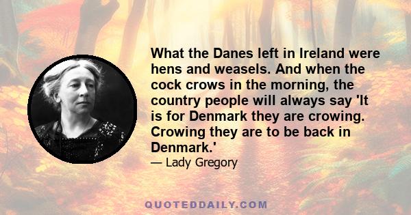 What the Danes left in Ireland were hens and weasels. And when the cock crows in the morning, the country people will always say 'It is for Denmark they are crowing. Crowing they are to be back in Denmark.'