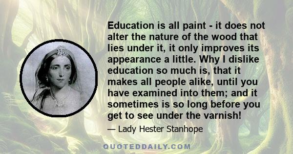 Education is all paint - it does not alter the nature of the wood that lies under it, it only improves its appearance a little. Why I dislike education so much is, that it makes all people alike, until you have examined 